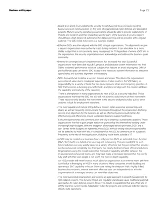 •	Board-level and C-level visibility into security threats have led to an increased need for
businesses-level communication on the state of organizational cyber defense and associated
projects. Mature security operations organizations should be able to provide explanations of
threats and incidents and their impact on specific parts of the business. Executive reports
should have a high degree of automation for data crunching and be provided with a regular
cadence. The SOC needs to be seen as a business enabler.
•	Effective SOCs are often aligned with the GRC or legal organizations. This alignment can give
a security organization more authority to act during incidents. It can also allow for a more
stable budget that is not constantly being repurposed for IT. Regardless of where a SOC sits in
the organization, the security organization must acknowledge and address the business goals
constantly.
•	Interest in converged security implementations has increased this year. Successful
organizations have been able to pull IT, physical, and database system information into their
SIEMs to identify performance issues or outages that indicate an attack in progress. Difficult
political landscapes can restrict SOC access to the necessary system information so executive
sponsorship and business alignment are necessary.
•	SOCs frequently fail to define a succinct mission and scope. This dilutes the organization’s
perception of value due to misaligned expectations. It also results in the SOC taking on
responsibility for a variety of tasks that can cause resource strain and competing priorities. A
SOC that becomes a dumping ground for tasks and does not align with the mission will lower
the capability and maturity of the operation.
There is a temptation in many organizations to treat a SOC as a security help desk. Those
organizations that treat the SOC this way will not achieve a solid return on their investment.
These tasks not only devalue the investment in the security analysts but also quickly drive
analysts to look for employment elsewhere.
•	The most capable and mature SOCs define a mission, retain executive sponsorship, and
clearly as well as frequently communicate the mission throughout the organization. Defining
service-level objectives for the business as well as effective business-level metrics for
effectiveness and efficiencies ensure sustainable business support and focus.
Executive sponsorship and communication are key to creating a sustainable capability. Those
organizations that fail to gain proper executive sponsorship find themselves working under
increasingly tight budgets. With the exception of managed service providers, SOCs are a
cost center. When budgets are tightened, those SOCs without strong executive sponsorship
will be asked to do more with less. It is important for the SOC to communicate its successes
frequently to the rest of the organization, including those teams outside of IT.
•	A SOC may be created as a business-hours–only function (8x5), an extended-hours function
(12x5, 18x7, 24x7), or a hybrid of in-sourcing and outsourcing. The perceived ROI for such
hybrid solutions can vary widely based on a variety of factors, but the perception that security
can be outsourced completely to a third party has clearly declined in favor of hybrid solutions.
Organizations using this model realize that the level of capability will differ between the
in‑sourced and outsourced teams, and they have made a risk-based decision that the cost to
fully staff with their own people is not worth the more in-depth capability.
An MSS provider will never know as much about an organization as an internal team, yet there
is still value in leveraging an MSS in many situations. Many companies are still building and
operating a 24x7 capability in-house. Others are taking the viewpoint that a highly skilled,
business hours-centric, internal team with effective tools can independently or with the
augmentation of a managed service, can meet their objectives.
•	The most successful organizations are favoring an agile approach to project management for
SOC-related projects. The dynamic threat and regulatory landscape cause traditional waterfall
approaches to cyber defense projects to fail. This results in capabilities that are either late or
off the mark for current needs. Adaptability is key for projects and continues to be key during
steady-state operations.
Business white paper Page 21
 