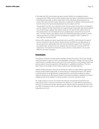•	The belief that SOCs and network operations centers (NOCs) can completely merge is
proving incorrect. While communication between these two teams is essential, the work being
performed and the skills, as well as expectations of the individuals performing them, are
unique. SOCs that treat their analyst resources as a help desk or up/down monitoring team will
miss the attacks that trained and experienced security analysts can find.
The perception of a SOC as an operations center that processes security alerts is changing to
one that respects the high requirements for original thought, broad skills, high professionalism,
and critical thinking. Leading cyber defense teams do not view the SOC analyst role as an
entry-level position and hire seasoned security professionals to ensure the success of the
team. The most mature cyber defense teams are staffing PhD-level data scientists to extract
meaning and security context from the vast datastores available to them in addition to
“near real-time” monitoring staff.
•	Mature SOCs develop and report operational metrics and KPIs to demonstrate the value of
security investments. Security metrics should measure the efficiency and effectiveness of
security operations. Additionally, SOCs with strong investment support from the business
are viewed as key contributors to cost avoidance and risk reduction initiatives within the
organization. The single most important success criterion or measurement is an accurate
detection of attacks in progress.
Conclusion
The industry continues to evolve toward a business mindset for security. This is seen through
investment patterns, report-to chains, and stakeholder involvement. However, this has not made
a great impact on overall maturity scores due to the continued focus on technology. People and
process aspects of security operations still lag behind in capabilities and efficacy. This has a
direct impact on the length of time it takes to identify and remediate breaches.
Hewlett Packard Enterprise continues to find that the majority of cyber defense organization’s
maturity remains below target levels. A continual focus on mastering the basics and creating
a solid foundation of risk identification, incident detection, and breach escalation as well as
response remains key to effectiveness. Benefits from advanced analytics capabilities and threat
intelligence will only be realized if a strong foundation of security operations exists.
No “single” product or service can provide the protection and operational awareness that
organizations need. A continuous investment into all facets of a cyber-defense organization is
necessary to achieve and maintain optimal maturity. Regular maturity assessments ensure that
your SOC is increasing in maturity and capability to reduce risk effectively and diligently in your
organization over time.
Business white paper Page 22
 