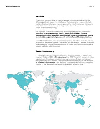 Abstract
Organizations around the globe are investing heavily in information technology (IT) cyber
defense capabilities to protect their critical assets. Whether protecting a brand, intellectual
capital, and customer information or providing controls for critical infrastructure, the means for
incident detection and response to protect organizational interests have common elements:
people, processes, and technology.
The maturity of these elements varies greatly across individual enterprises and industries.
In the State of Security Operations Maturity report, Hewlett Packard Enterprise
provides updates to the capabilities, lessons learned, and performance levels of security
operations based upon maturity assessments performed on worldwide organizations.
Hewlett Packard Enterprise has over a decade of experience in supplying information security
technology to world’s most advanced cyber defense and enterprise SOCs. We have worked with
more of the world’s top cyber defense teams than any other IT security organization, so we are
uniquely qualified to publish this report.
Executive summary
HPE Security Intelligence and Operations Consulting (SIOC) has assessed the capability and
maturity of 114 discreet SOCs in 154 assessments since 2008. The maturity assessments include
organizations in the public and private sectors, enterprises across all industry verticals, and
managed security service providers. Geographically, these assessments include SOCs located in
26 countries on six continents. This is the largest available dataset to draw conclusions about
the state of cyber defense and enterprise security operations around the globe.
Business white paper Page 4
 