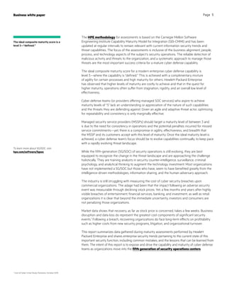 The HPE methodology for assessments is based on the Carnegie Mellon Software
Engineering Institute Capability Maturity Model for Integration (SEI-CMMI) and has been
updated at regular intervals to remain relevant with current information security trends and
threat capabilities. The focus of the assessments is inclusive of the business alignment, people,
process, and technology aspects of the subject’s security operations. The reliable detection of
malicious activity and threats to the organization, and a systematic approach to manage those
threats are the most important success criteria for a mature cyber defense capability.
The ideal composite maturity score for a modern enterprise cyber defense capability is
level 3—where the capability is “defined.” This is achieved with a complimentary mixture
of agility for certain processes and high maturity for others. Hewlett Packard Enterprise
has observed that higher levels of maturity are costly to achieve and that in the quest for
higher maturity, operations often suffer from stagnation, rigidity, and an overall low level of
effectiveness.
Cyber defense teams (or providers offering managed SOC services) who aspire to achieve
maturity levels of “5” lack an understanding or appreciation of the nature of such capabilities
and the threats they are defending against. Given an agile and adaptive threat actor, optimizing
for repeatability and consistency is only marginally effective.
Managed security service providers (MSSPs) should target a maturity level of between 3 and
4 due to the need for consistency in operations and the potential penalties incurred for missed
service commitments—yet, there is a compromise in agility, effectiveness, and breadth that
the MSSP and its customers accept with this level of maturity. Once the ideal maturity level is
achieved, a cyber defense team’s focus should be to evolve capabilities continually, to keep pace
with a rapidly evolving threat landscape.
While the fifth-generation (5G/SOC) of security operations is still evolving, they are best
equipped to recognize the change in the threat landscape and are approaching the challenge
holistically. They are training analysts in security counter-intelligence, surveillance, criminal
psychology, and analytical thinking to augment the technology investment. Most organizations
have not implemented a 5G/SOC but those who have, seem to have benefited greatly from the
intelligence-driven methodologies, information sharing, and the human adversary approach.
The industry is still struggling with measuring the cost of cyber security breaches upon
commercial organizations. The adage had been that the impact following an adverse security
event was measurable through declining stock prices. Yet, a few months and years after highly
visible breaches of entertainment, financial services, banking, and investment, as well as retail
organizations it is clear that beyond the immediate uncertainty, investors and consumers are
not penalizing those organizations.
Market data shows that recovery, as far as stock price is concerned, takes a few weeks. Business
disruption and data loss do represent the greatest cost components of significant security
events.1
Following a breach, recovering organizations do face long-term effects on profitability
such as higher costs from new security programs, litigation, and organizational turnover.
This report summarizes data gathered during maturity assessments performed by Hewlett
Packard Enterprise and shares enterprise security trends pertaining to the current state of this
important security function, including common mistakes, and the lessons that can be learned from
them. The intent of this report is to expose and drive the capability and maturity of cyber defense
teams as organizations move into the fifth generation of security operations centers.
Business white paper Page 5
To learn more about 5G/SOC, visit
hpe.com/software/5gsoc
1
Cost of Cyber Crime Study, Ponemon, October 2015
The ideal composite maturity score is a
level 3—“defined.”
 