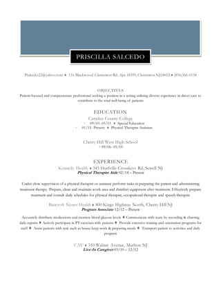 Psalcedo22@yahoo.com  116 Blackwood-Clementon Rd, Apt. H359, Clementon NJ,08021 (856)366-0158
OBJECTIVES
Patient-focused and compassionate professional seeking a position in a setting utilizing diverse experience in direct care to
contribute to the total well-being of patients
EDUCATION
Camden County College
 09/10- 05/11  Special Education
 01/15- Present  Physical Therapist Assistant
Cherry Hill West High School
 09/06- 05/10
EXPERIENCE
Kennedy Health  345 Hurfville-Crosskeys Rd, Sewell NJ
Physical Therapist Aide 02/14 – Present
Under close supervision of a physical therapist or assistant perform tasks in preparing the patient and administering
treatment therapy. Prepare, clean and maintain work area and disinfect equipment after treatment. Effectively prepare
treatment and consult daily schedules for physical therapist, occupational therapist and speech therapist.
Bancroft Neuro Health  800 Kings Highway North, Cherry Hill NJ
Program Associate 12/12 – Present
Accurately distribute medications and monitor blood glucose levels  Communicate with team by recording & charting
daily reports  Actively participate in PT exercises with patients  Provide extensive training and orientation programs for
staff  Assist patients with task such as house keep work & preparing meals  Transport patient to activities and daily
program
CAU  310 Walnut Avenue, Marlton NJ
Live-In Caregiver 03/10 – 12/12
PRISCILLA SALCEDO
 