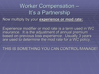 Worker Compensation –
It’s a Partnership
Now multiply by your experience or mod rate:
Experience modifier or mod rate is a term used in WC
insurance. It is the adjustment of annual premium
based on previous loss experience. Usually 3 years
are used to determine the mod rate for a WC policy.
THIS IS SOMETHING YOU CAN CONTROL/MANAGE!
 