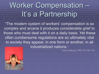 Worker Compensation –
It’s a Partnership
“The modern system of workers' compensation is so
complex and arcane it produces considerable grief to
those who must deal with it on a daily basis. Yet these
often cumbersome regulations are so ultimately vital
to society they appear, in one form or another, in all
industrialized nations. “
Iowa Orthop J. 1999; 19: 106–110.
 