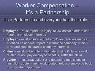 Worker Compensation –
It’s a Partnership
It’s a Partnership and everyone has their role –
Employee – must report the injury, follow doctor’s orders and
keep the employer informed
Employer – must ensure injured employee receives medical
attention as needed, report to insurance company within 7
days and keep insurance company informed
Claims – must gather information, determine if claim is work
related or not, pay employee benefits, settle the claim
Provider – must treat patient and determine restrictions or
limitations, determine if work related, release employee back
to work when appropriate
 