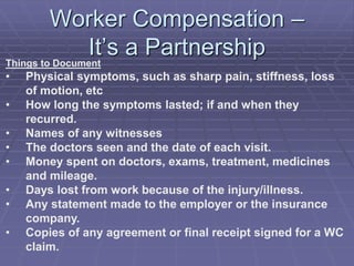 Worker Compensation –
It’s a PartnershipThings to Document
• Physical symptoms, such as sharp pain, stiffness, loss
of motion, etc
• How long the symptoms lasted; if and when they
recurred.
• Names of any witnesses
• The doctors seen and the date of each visit.
• Money spent on doctors, exams, treatment, medicines
and mileage.
• Days lost from work because of the injury/illness.
• Any statement made to the employer or the insurance
company.
• Copies of any agreement or final receipt signed for a WC
claim.
 