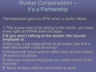 Worker Compensation –
It’s a Partnership
The employee gains by RTW when a doctor allows
1.This is your time to be talking to the doctor, you have
every right as HIPAA does not apply.
2.If you aren’t talking to the doctor, the injured
employee is.
3.Why pay a top wage earner to do lesser jobs that a
restricted worker could be doing?
4.Workers will return sooner rather than go from totally
off work to full duties.
5.Gets you involved and gives you some control of the
recovery.
6. Many workers want to come back to work.
 