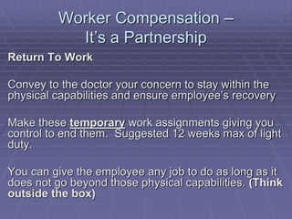 Worker Compensation –
It’s a Partnership
Return To Work
Convey to the doctor your concern to stay within the
physical capabilities and ensure employee’s recovery
Make these temporary work assignments giving you
control to end them. Suggested 12 weeks max of light
duty.
You can give the employee any job to do as long as it
does not go beyond those physical capabilities. (Think
outside the box)
 