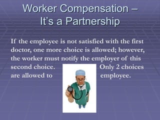 Worker Compensation –
It’s a Partnership
If the employee is not satisfied with the first
doctor, one more choice is allowed; however,
the worker must notify the employer of this
second choice. Only 2 choices
are allowed to employee.
 