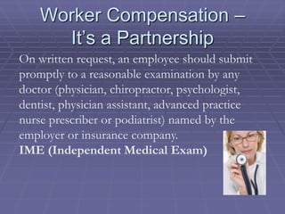 Worker Compensation –
It’s a Partnership
On written request, an employee should submit
promptly to a reasonable examination by any
doctor (physician, chiropractor, psychologist,
dentist, physician assistant, advanced practice
nurse prescriber or podiatrist) named by the
employer or insurance company.
IME (Independent Medical Exam)
 