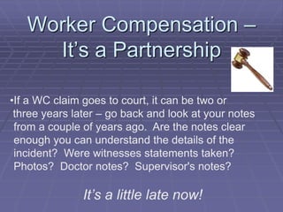 Worker Compensation –
It’s a Partnership
•If a WC claim goes to court, it can be two or
three years later – go back and look at your notes
from a couple of years ago. Are the notes clear
enough you can understand the details of the
incident? Were witnesses statements taken?
Photos? Doctor notes? Supervisor's notes?
It’s a little late now!
 