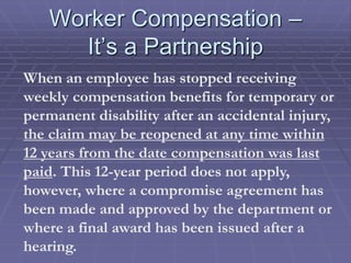 Worker Compensation –
It’s a Partnership
When an employee has stopped receiving
weekly compensation benefits for temporary or
permanent disability after an accidental injury,
the claim may be reopened at any time within
12 years from the date compensation was last
paid. This 12-year period does not apply,
however, where a compromise agreement has
been made and approved by the department or
where a final award has been issued after a
hearing.
 