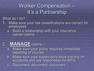 Worker Compensation –
It’s a Partnership
What do I do?
1. Make sure your risk classifications are correct for
employees
a. Build a relationship with your insurance
carrier/claims
2. MANAGE claims –
a. Make sure your policy requires immediate
reporting of injuries
b. Make sure your supervisors have training on
accidents and are responsible for RTW
c. Document, document, document
 