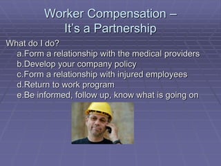Worker Compensation –
It’s a Partnership
What do I do?
a.Form a relationship with the medical providers
b.Develop your company policy
c.Form a relationship with injured employees
d.Return to work program
e.Be informed, follow up, know what is going on
 