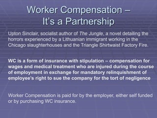 Worker Compensation –
It’s a Partnership
Upton Sinclair, socialist author of The Jungle, a novel detailing the
horrors experienced by a Lithuanian immigrant working in the
Chicago slaughterhouses and the Triangle Shirtwaist Factory Fire.
WC is a form of insurance with stipulation – compensation for
wages and medical treatment who are injured during the course
of employment in exchange for mandatory relinquishment of
employee’s right to sue the company for the tort of negligence
Worker Compensation is paid for by the employer, either self funded
or by purchasing WC insurance.
 