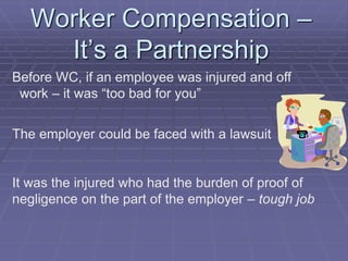 Worker Compensation –
It’s a Partnership
Before WC, if an employee was injured and off
work – it was “too bad for you”
The employer could be faced with a lawsuit
It was the injured who had the burden of proof of
negligence on the part of the employer – tough job
 