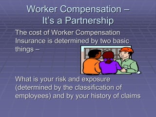 Worker Compensation –
It’s a Partnership
The cost of Worker Compensation
Insurance is determined by two basic
things –
What is your risk and exposure
(determined by the classification of
employees) and by your history of claims
 
