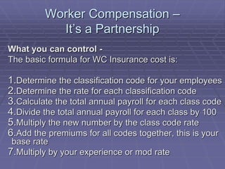 Worker Compensation –
It’s a Partnership
What you can control -
The basic formula for WC Insurance cost is:
1.Determine the classification code for your employees
2.Determine the rate for each classification code
3.Calculate the total annual payroll for each class code
4.Divide the total annual payroll for each class by 100
5.Multiply the new number by the class code rate
6.Add the premiums for all codes together, this is your
base rate
7.Multiply by your experience or mod rate
 