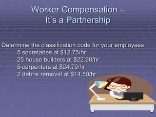 Worker Compensation –
It’s a Partnership
Determine the classification code for your employees
5 secretaries at $12.75/hr
25 house builders at $22.90/hr
5 carpenters at $24.70/hr
2 debris removal at $14.50/hr
 