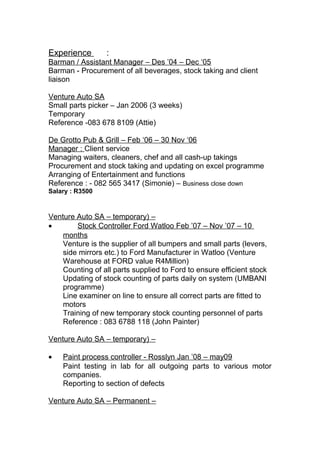 Experience :
Barman / Assistant Manager – Des ’04 – Dec ‘05
Barman - Procurement of all beverages, stock taking and client
liaison
Venture Auto SA
Small parts picker – Jan 2006 (3 weeks)
Temporary
Reference -083 678 8109 (Attie)
De Grotto Pub & Grill – Feb ‘06 – 30 Nov ‘06
Manager : Client service
Managing waiters, cleaners, chef and all cash-up takings
Procurement and stock taking and updating on excel programme
Arranging of Entertainment and functions
Reference : - 082 565 3417 (Simonie) – Business close down
Salary : R3500
Venture Auto SA – temporary) –
• Stock Controller Ford Watloo Feb ’07 – Nov ’07 – 10
months
Venture is the supplier of all bumpers and small parts (levers,
side mirrors etc.) to Ford Manufacturer in Watloo (Venture
Warehouse at FORD value R4Million)
Counting of all parts supplied to Ford to ensure efficient stock
Updating of stock counting of parts daily on system (UMBANI
programme)
Line examiner on line to ensure all correct parts are fitted to
motors
Training of new temporary stock counting personnel of parts
Reference : 083 6788 118 (John Painter)
Venture Auto SA – temporary) –
• Paint process controller - Rosslyn Jan ’08 – may09
Paint testing in lab for all outgoing parts to various motor
companies.
Reporting to section of defects
Venture Auto SA – Permanent –
 