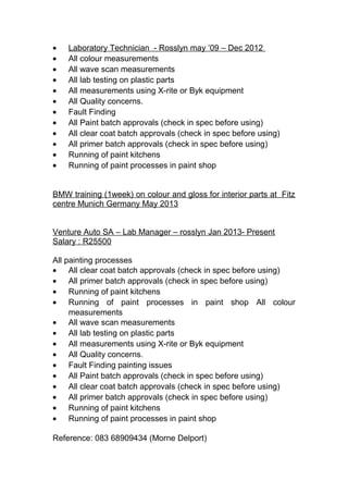 • Laboratory Technician - Rosslyn may ’09 – Dec 2012
• All colour measurements
• All wave scan measurements
• All lab testing on plastic parts
• All measurements using X-rite or Byk equipment
• All Quality concerns.
• Fault Finding
• All Paint batch approvals (check in spec before using)
• All clear coat batch approvals (check in spec before using)
• All primer batch approvals (check in spec before using)
• Running of paint kitchens
• Running of paint processes in paint shop
BMW training (1week) on colour and gloss for interior parts at Fitz
centre Munich Germany May 2013
Venture Auto SA – Lab Manager – rosslyn Jan 2013- Present
Salary : R25500
All painting processes
• All clear coat batch approvals (check in spec before using)
• All primer batch approvals (check in spec before using)
• Running of paint kitchens
• Running of paint processes in paint shop All colour
measurements
• All wave scan measurements
• All lab testing on plastic parts
• All measurements using X-rite or Byk equipment
• All Quality concerns.
• Fault Finding painting issues
• All Paint batch approvals (check in spec before using)
• All clear coat batch approvals (check in spec before using)
• All primer batch approvals (check in spec before using)
• Running of paint kitchens
• Running of paint processes in paint shop
Reference: 083 68909434 (Morne Delport)
 