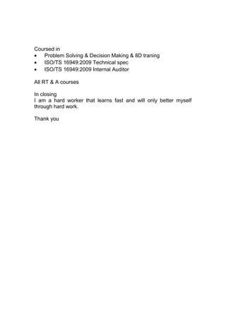 Coursed in
• Problem Solving & Decision Making & 8D traning
• ISO/TS 16949:2009 Technical spec
• ISO/TS 16949:2009 Internal Auditor
All RT & A courses
In closing
I am a hard worker that learns fast and will only better myself
through hard work.
Thank you
 