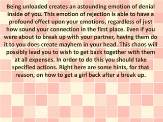 Being unloaded creates an astounding emotion of denial
  inside of you. This emotion of rejection is able to have a
   profound effect upon your emotions, regardless of just
 how sound your connection in the first place. Even if you
were about to break up with your partner, having them do
it to you does create mayhem in your head. This chaos will
 possibly lead you to wish to get back together with them
     at all expenses. In order to do this you should take
    specified actions. Right here are some hints, for that
      reason, on how to get a girl back after a break up.
 