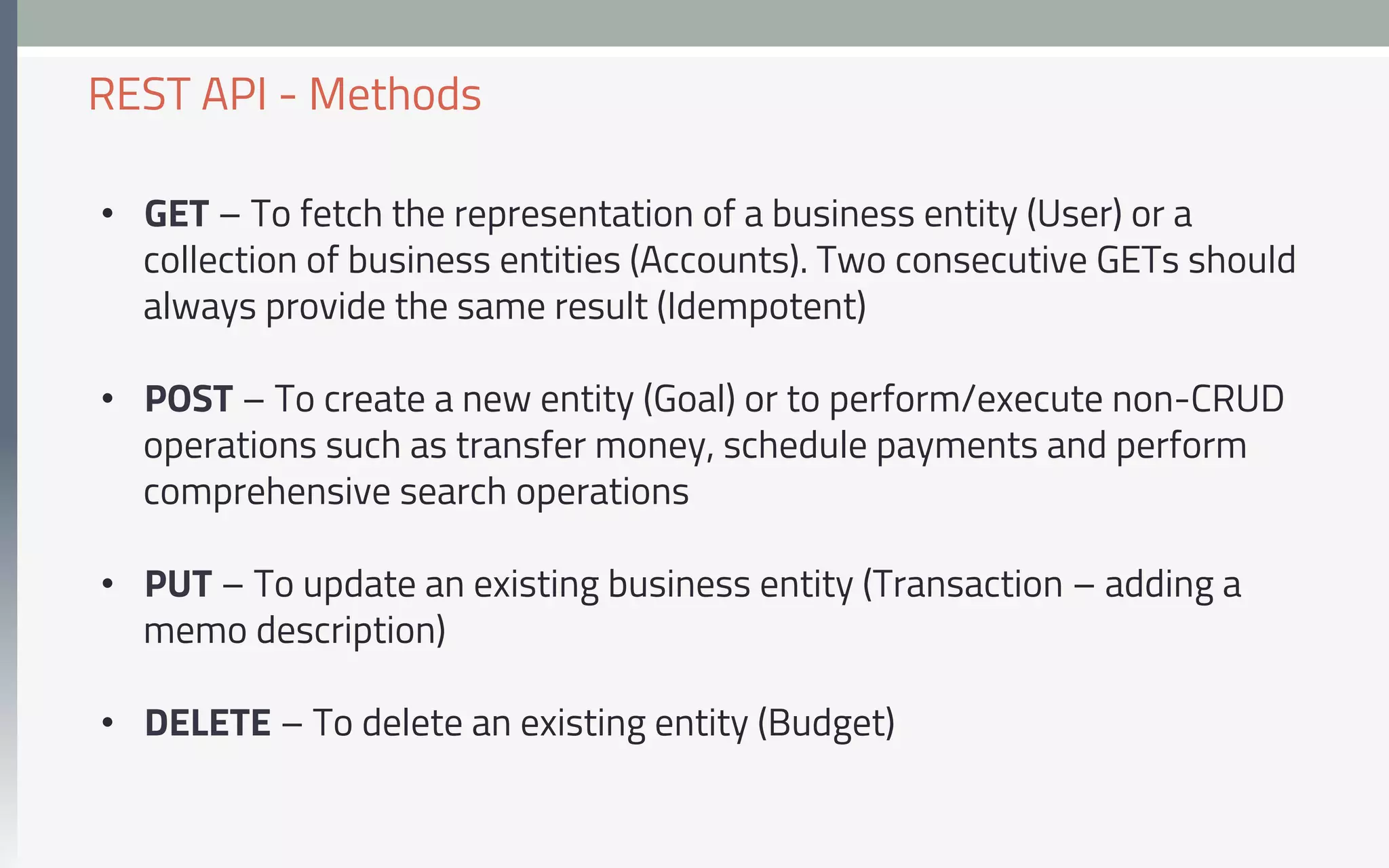 •  GET – To fetch the representation of a business entity (User) or a
collection of business entities (Accounts). Two consecutive GETs should
always provide the same result (Idempotent)
•  POST – To create a new entity (Goal) or to perform/execute non-CRUD
operations such as transfer money, schedule payments and perform
comprehensive search operations
•  PUT – To update an existing business entity (Transaction – adding a
memo description)
•  DELETE – To delete an existing entity (Budget)
REST API - Methods
 