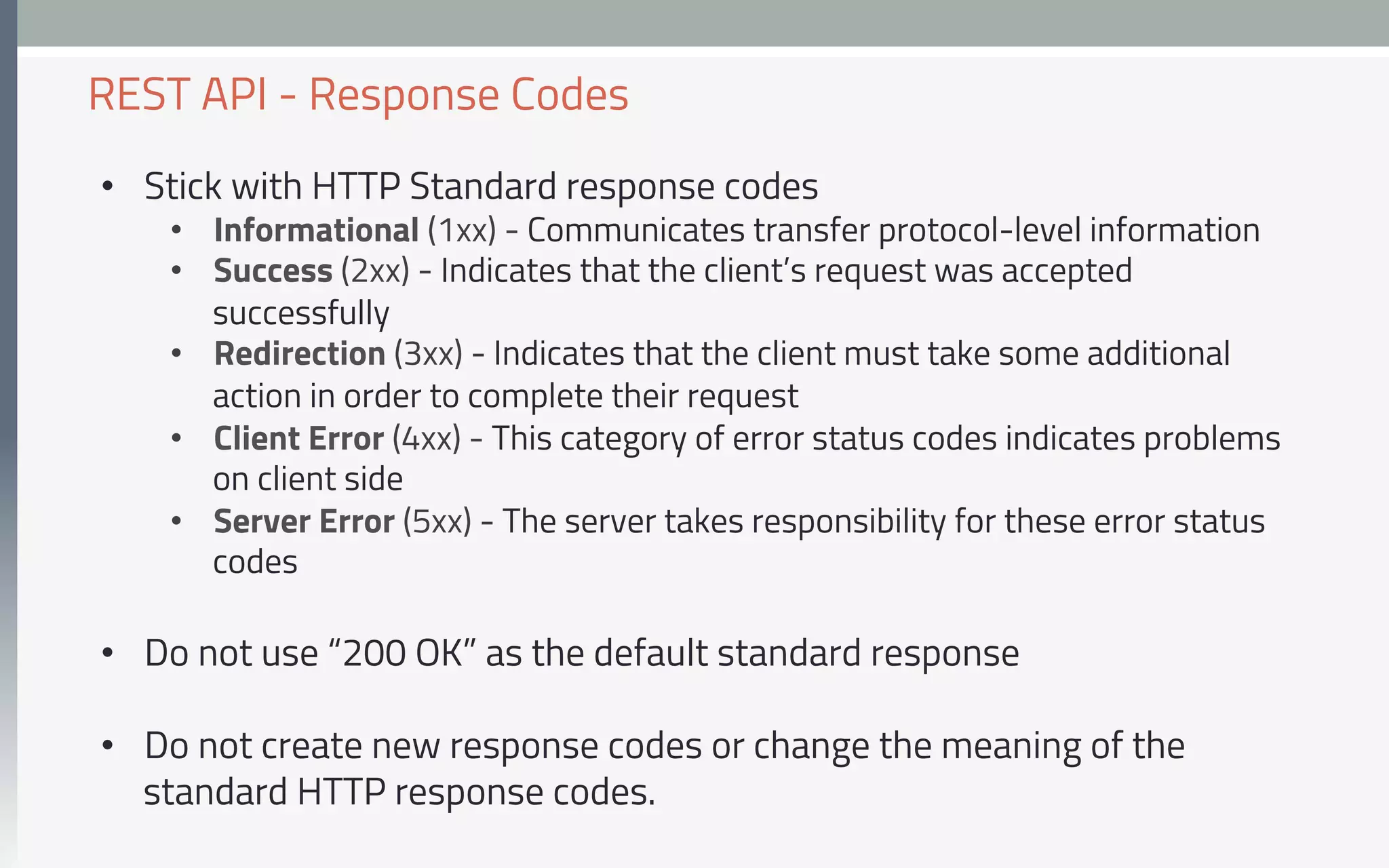 •  Stick with HTTP Standard response codes
•  Informational (1xx) - Communicates transfer protocol-level information
•  Success (2xx) - Indicates that the client’s request was accepted
successfully
•  Redirection (3xx) - Indicates that the client must take some additional
action in order to complete their request
•  Client Error (4xx) - This category of error status codes indicates problems
on client side
•  Server Error (5xx) - The server takes responsibility for these error status
codes
•  Do not use “200 OK” as the default standard response
•  Do not create new response codes or change the meaning of the
standard HTTP response codes.
REST API - Response Codes
 