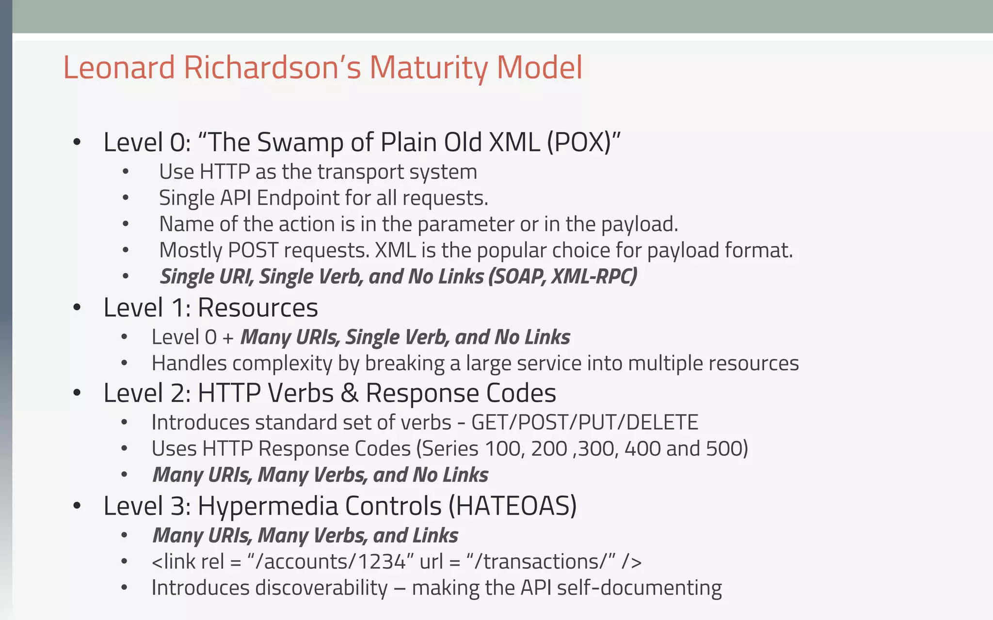 •  Level 0: “The Swamp of Plain Old XML (POX)”
•  Use HTTP as the transport system
•  Single API Endpoint for all requests.
•  Name of the action is in the parameter or in the payload.
•  Mostly POST requests. XML is the popular choice for payload format.
•  Single URI, Single Verb, and No Links (SOAP, XML-RPC)
•  Level 1: Resources
•  Level 0 + Many URIs, Single Verb, and No Links
•  Handles complexity by breaking a large service into multiple resources
•  Level 2: HTTP Verbs & Response Codes
•  Introduces standard set of verbs - GET/POST/PUT/DELETE
•  Uses HTTP Response Codes (Series 100, 200 ,300, 400 and 500)
•  Many URIs, Many Verbs, and No Links
•  Level 3: Hypermedia Controls (HATEOAS)
•  Many URIs, Many Verbs, and Links
•  <link rel = “/accounts/1234” url = “/transactions/” />
•  Introduces discoverability – making the API self-documenting
Leonard Richardson’s Maturity Model
 