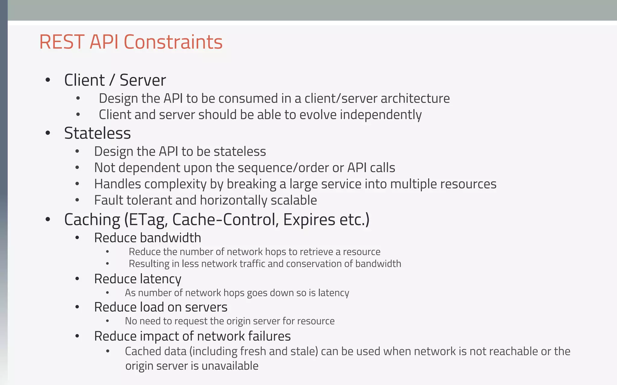 •  Client / Server
•  Design the API to be consumed in a client/server architecture
•  Client and server should be able to evolve independently
•  Stateless
•  Design the API to be stateless
•  Not dependent upon the sequence/order or API calls
•  Handles complexity by breaking a large service into multiple resources
•  Fault tolerant and horizontally scalable
•  Caching (ETag, Cache-Control, Expires etc.)
•  Reduce bandwidth
•  Reduce the number of network hops to retrieve a resource
•  Resulting in less network traffic and conservation of bandwidth
•  Reduce latency
•  As number of network hops goes down so is latency
•  Reduce load on servers
•  No need to request the origin server for resource
•  Reduce impact of network failures
•  Cached data (including fresh and stale) can be used when network is not reachable or the
origin server is unavailable
REST API Constraints
 