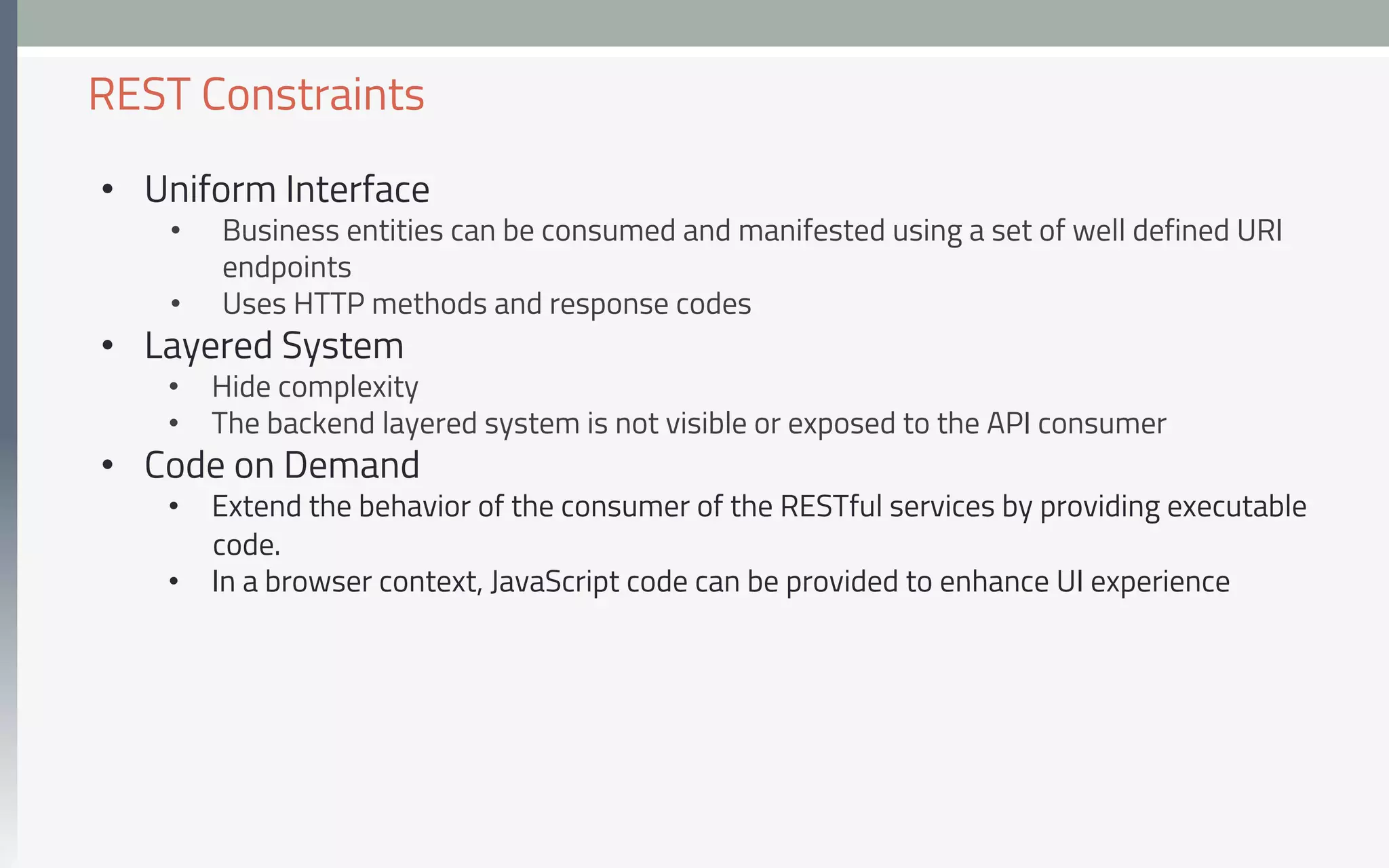 •  Uniform Interface
•  Business entities can be consumed and manifested using a set of well defined URI
endpoints
•  Uses HTTP methods and response codes
•  Layered System
•  Hide complexity
•  The backend layered system is not visible or exposed to the API consumer
•  Code on Demand
•  Extend the behavior of the consumer of the RESTful services by providing executable
code.
•  In a browser context, JavaScript code can be provided to enhance UI experience
REST Constraints
 