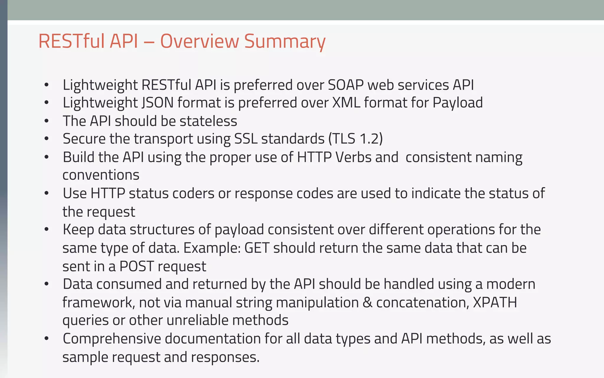 •  Lightweight RESTful API is preferred over SOAP web services API
•  Lightweight JSON format is preferred over XML format for Payload
•  The API should be stateless
•  Secure the transport using SSL standards (TLS 1.2)
•  Build the API using the proper use of HTTP Verbs and consistent naming
conventions
•  Use HTTP status coders or response codes are used to indicate the status of
the request
•  Keep data structures of payload consistent over different operations for the
same type of data. Example: GET should return the same data that can be
sent in a POST request
•  Data consumed and returned by the API should be handled using a modern
framework, not via manual string manipulation & concatenation, XPATH
queries or other unreliable methods
•  Comprehensive documentation for all data types and API methods, as well as
sample request and responses.
RESTful API – Overview Summary
 