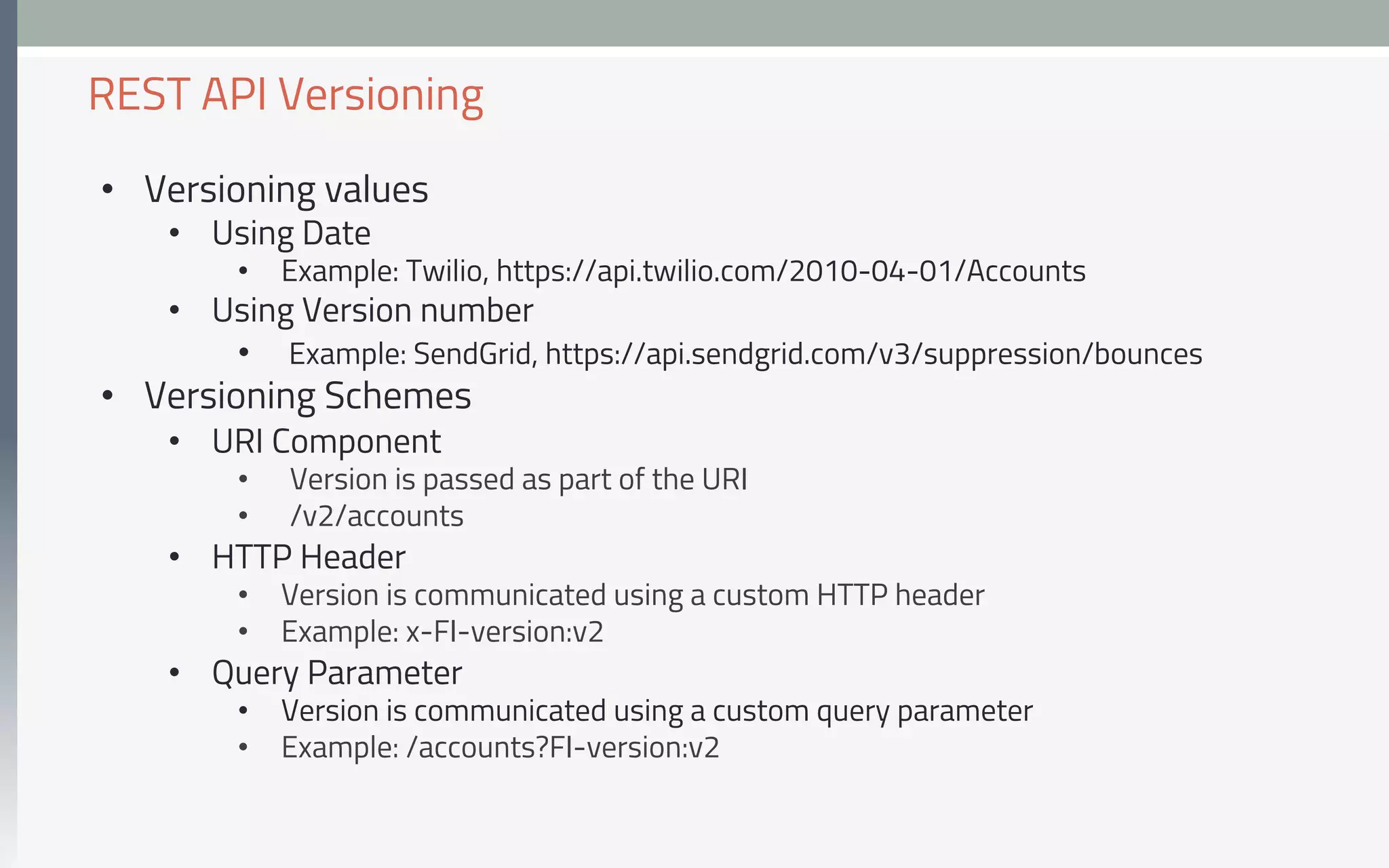 •  Versioning values
•  Using Date
•  Example: Twilio, https://api.twilio.com/2010-04-01/Accounts
•  Using Version number
•  Example: SendGrid, https://api.sendgrid.com/v3/suppression/bounces
•  Versioning Schemes
•  URI Component
•  Version is passed as part of the URI
•  /v2/accounts
•  HTTP Header
•  Version is communicated using a custom HTTP header
•  Example: x-FI-version:v2
•  Query Parameter
•  Version is communicated using a custom query parameter
•  Example: /accounts?FI-version:v2
REST API Versioning
 