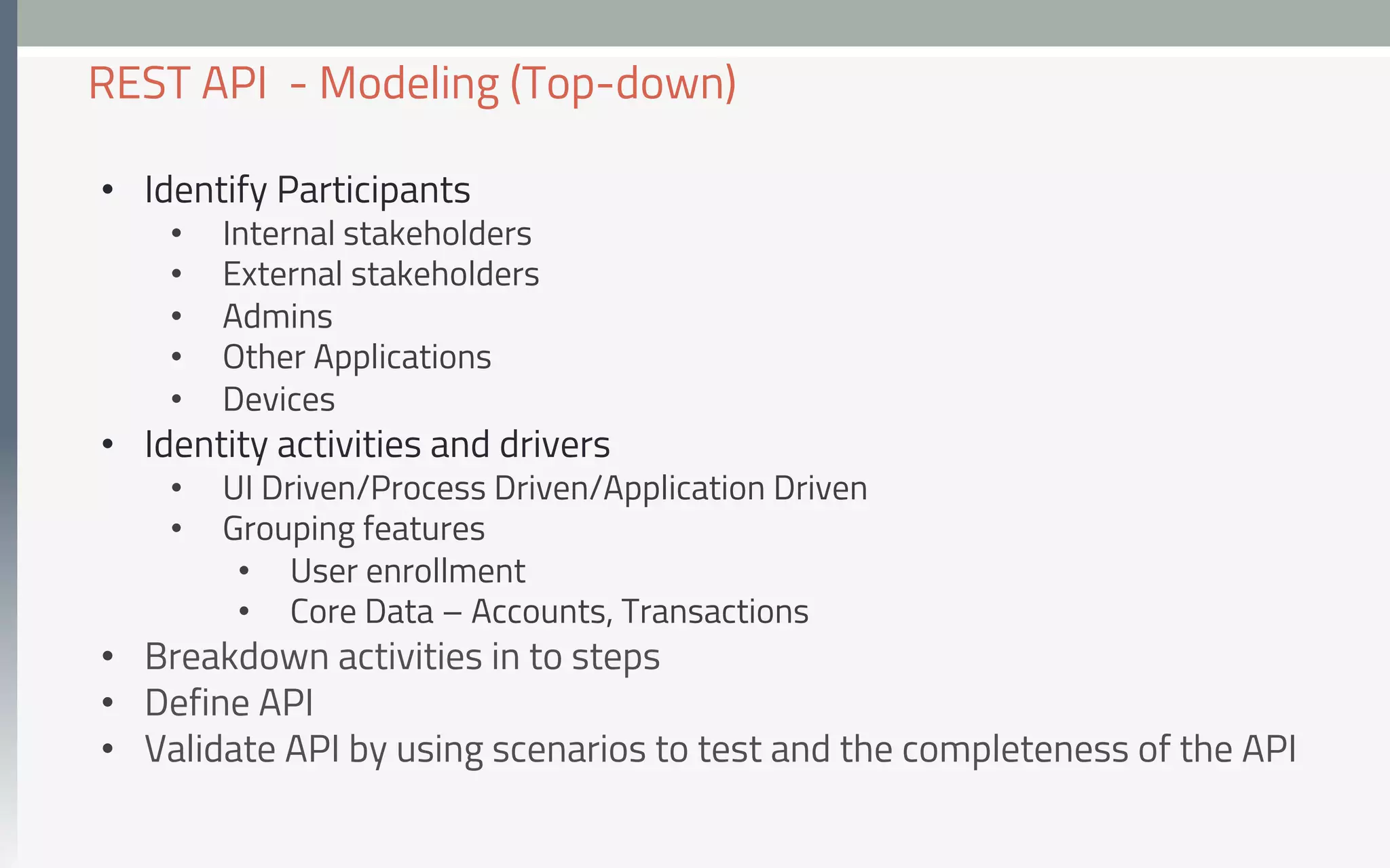 •  Identify Participants
•  Internal stakeholders
•  External stakeholders
•  Admins
•  Other Applications
•  Devices
•  Identity activities and drivers
•  UI Driven/Process Driven/Application Driven
•  Grouping features
•  User enrollment
•  Core Data – Accounts, Transactions
•  Breakdown activities in to steps
•  Define API
•  Validate API by using scenarios to test and the completeness of the API
REST API - Modeling (Top-down)
 