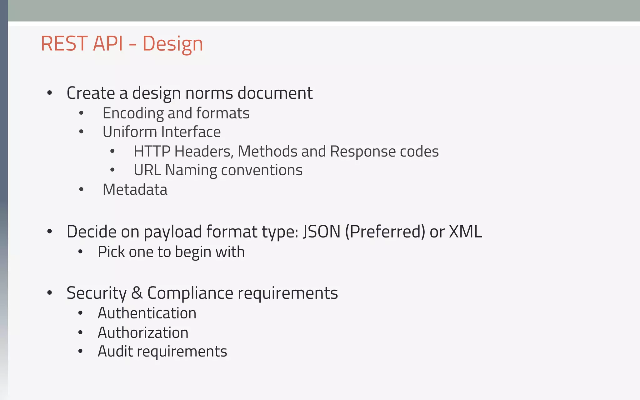 •  Create a design norms document
•  Encoding and formats
•  Uniform Interface
•  HTTP Headers, Methods and Response codes
•  URL Naming conventions
•  Metadata
•  Decide on payload format type: JSON (Preferred) or XML
•  Pick one to begin with
•  Security & Compliance requirements
•  Authentication
•  Authorization
•  Audit requirements
REST API - Design
 