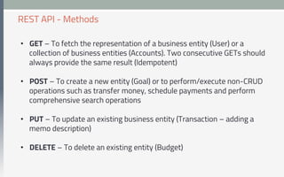 •  GET – To fetch the representation of a business entity (User) or a
collection of business entities (Accounts). Two consecutive GETs should
always provide the same result (Idempotent)
•  POST – To create a new entity (Goal) or to perform/execute non-CRUD
operations such as transfer money, schedule payments and perform
comprehensive search operations
•  PUT – To update an existing business entity (Transaction – adding a
memo description)
•  DELETE – To delete an existing entity (Budget)
REST API - Methods
 
