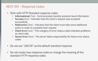 •  Stick with HTTP Standard response codes
•  Informational (1xx) - Communicates transfer protocol-level information
•  Success (2xx) - Indicates that the client’s request was accepted
successfully
•  Redirection (3xx) - Indicates that the client must take some additional
action in order to complete their request
•  Client Error (4xx) - This category of error status codes indicates problems
on client side
•  Server Error (5xx) - The server takes responsibility for these error status
codes
•  Do not use “200 OK” as the default standard response
•  Do not create new response codes or change the meaning of the
standard HTTP response codes.
REST API - Response Codes
 