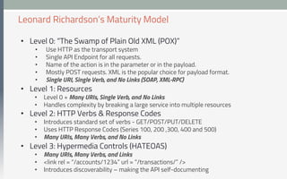 •  Level 0: “The Swamp of Plain Old XML (POX)”
•  Use HTTP as the transport system
•  Single API Endpoint for all requests.
•  Name of the action is in the parameter or in the payload.
•  Mostly POST requests. XML is the popular choice for payload format.
•  Single URI, Single Verb, and No Links (SOAP, XML-RPC)
•  Level 1: Resources
•  Level 0 + Many URIs, Single Verb, and No Links
•  Handles complexity by breaking a large service into multiple resources
•  Level 2: HTTP Verbs & Response Codes
•  Introduces standard set of verbs - GET/POST/PUT/DELETE
•  Uses HTTP Response Codes (Series 100, 200 ,300, 400 and 500)
•  Many URIs, Many Verbs, and No Links
•  Level 3: Hypermedia Controls (HATEOAS)
•  Many URIs, Many Verbs, and Links
•  <link rel = “/accounts/1234” url = “/transactions/” />
•  Introduces discoverability – making the API self-documenting
Leonard Richardson’s Maturity Model
 