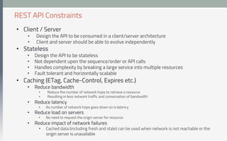 •  Client / Server
•  Design the API to be consumed in a client/server architecture
•  Client and server should be able to evolve independently
•  Stateless
•  Design the API to be stateless
•  Not dependent upon the sequence/order or API calls
•  Handles complexity by breaking a large service into multiple resources
•  Fault tolerant and horizontally scalable
•  Caching (ETag, Cache-Control, Expires etc.)
•  Reduce bandwidth
•  Reduce the number of network hops to retrieve a resource
•  Resulting in less network traffic and conservation of bandwidth
•  Reduce latency
•  As number of network hops goes down so is latency
•  Reduce load on servers
•  No need to request the origin server for resource
•  Reduce impact of network failures
•  Cached data (including fresh and stale) can be used when network is not reachable or the
origin server is unavailable
REST API Constraints
 
