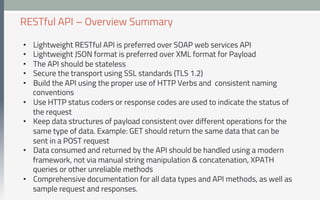 •  Lightweight RESTful API is preferred over SOAP web services API
•  Lightweight JSON format is preferred over XML format for Payload
•  The API should be stateless
•  Secure the transport using SSL standards (TLS 1.2)
•  Build the API using the proper use of HTTP Verbs and consistent naming
conventions
•  Use HTTP status coders or response codes are used to indicate the status of
the request
•  Keep data structures of payload consistent over different operations for the
same type of data. Example: GET should return the same data that can be
sent in a POST request
•  Data consumed and returned by the API should be handled using a modern
framework, not via manual string manipulation & concatenation, XPATH
queries or other unreliable methods
•  Comprehensive documentation for all data types and API methods, as well as
sample request and responses.
RESTful API – Overview Summary
 