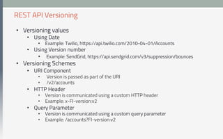 •  Versioning values
•  Using Date
•  Example: Twilio, https://api.twilio.com/2010-04-01/Accounts
•  Using Version number
•  Example: SendGrid, https://api.sendgrid.com/v3/suppression/bounces
•  Versioning Schemes
•  URI Component
•  Version is passed as part of the URI
•  /v2/accounts
•  HTTP Header
•  Version is communicated using a custom HTTP header
•  Example: x-FI-version:v2
•  Query Parameter
•  Version is communicated using a custom query parameter
•  Example: /accounts?FI-version:v2
REST API Versioning
 