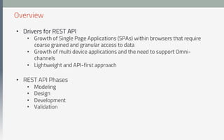 •  Drivers for REST API
•  Growth of Single Page Applications (SPAs) within browsers that require
coarse grained and granular access to data
•  Growth of multi device applications and the need to support Omni-
channels
•  Lightweight and API-first approach
•  REST API Phases
•  Modeling
•  Design
•  Development
•  Validation
Overview
 