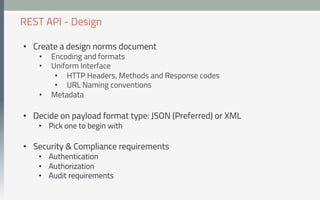 •  Create a design norms document
•  Encoding and formats
•  Uniform Interface
•  HTTP Headers, Methods and Response codes
•  URL Naming conventions
•  Metadata
•  Decide on payload format type: JSON (Preferred) or XML
•  Pick one to begin with
•  Security & Compliance requirements
•  Authentication
•  Authorization
•  Audit requirements
REST API - Design
 