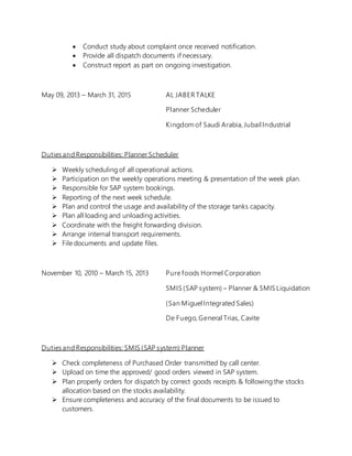  Conduct study about complaint once received notification.
 Provide all dispatch documents if necessary.
 Construct report as part on ongoing investigation.
May 09, 2013 – March 31, 2015 AL JABER TALKE
Planner Scheduler
Kingdom of Saudi Arabia, Jubail Industrial
Duties and Responsibilities: Planner Scheduler
 Weekly scheduling of all operational actions.
 Participation on the weekly operations meeting & presentation of the week plan.
 Responsible for SAP system bookings.
 Reporting of the next week schedule.
 Plan and control the usage and availability of the storage tanks capacity.
 Plan all loading and unloading activities.
 Coordinate with the freight forwarding division.
 Arrange internal transport requirements.
 File documents and update files.
November 10, 2010 – March 15, 2013 Pure foods Hormel Corporation
SMIS (SAP system) – Planner & SMIS Liquidation
(San Miguel Integrated Sales)
De Fuego, General Trias, Cavite
Duties and Responsibilities: SMIS (SAP system) Planner
 Check completeness of Purchased Order transmitted by call center.
 Upload on time the approved/ good orders viewed in SAP system.
 Plan properly orders for dispatch by correct goods receipts & following the stocks
allocation based on the stocks availability.
 Ensure completeness and accuracy of the final documents to be issued to
customers.
 