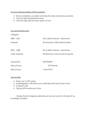 Duties and Responsibilities: SMIS Liquidation
 Record completely, accurately and timely the stocks returned by customers.
 Transmit daily liquidated documents.
 Close the daily sales and stock report on time.
Educational Attainment:
Collegiate:
2008 – 2010 De La Salle University - Dasmariñas
Graduate BS Associate in Office Administration
2005 – 2008 De La Salle University – Dasmariñas
Under Graduate BS Electronics Communication Engineer
Passport No.: EB78516699
Place of Issue: DFA Manila
Date of Issue: 11 April 2013
Special skills:
 Power user in SAP system
 Knowledgeable in MS office such as (MS Word, MS Excel, Power Point)
 Computer skills
 Typing skill 45 words per minute
I hereby that the foregoing statements are true and correct to the best of my
knowledge and belief.
 