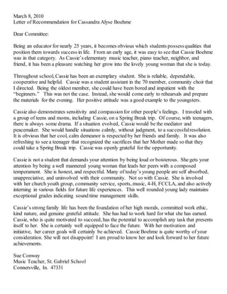March 8, 2010
Letter of Recommendation for Cassandra Alyse Boehme
Dear Committee:
Being an educator for nearly 25 years, it becomes obvious which students possessqualities that
position them towards success in life. From an early age, it was easy to see that Cassie Boehme
was in that category. As Cassie’s elementary music teacher, piano teacher, neighbor, and
friend, it has been a pleasure watching her grow into the lovely young woman that she is today.
Throughout school, Cassie has been an exemplary student. She is reliable, dependable,
cooperative and helpful. Cassie was a student assistant in the 70 member, community choir that
I directed. Being the oldest member, she could have been bored and impatient with the
“beginners.” This was not the case. Instead, she would come early to rehearsals and prepare
the materials for the evening. Her positive attitude was a good example to the youngsters.
Cassie also demonstrates sensitivity and compassionfor other people’s feelings. I traveled with
a group of teens and moms, including Cassie, on a Spring Break trip. Of course, with teenagers,
there is always some drama. If a situation evolved, Cassie would be the mediator and
peacemaker. She would handle situations calmly, without judgment, to a successfulresolution.
It is obvious that her cool, calm demeanor is respected by her friends and family. It was also
refreshing to see a teenager that recognized the sacrifices that her Mother made so that they
could take a Spring Break trip. Cassie was openly grateful for the opportunity.
Cassie is not a student that demands your attention by being loud or boisterous. She gets your
attention by being a well mannered young woman that leads her peers with a composed
temperament. She is honest, and respectful. Many of today’s young people are self absorbed,
unappreciative, and uninvolved with their community. Not so with Cassie. She is involved
with her church youth group, community service, sports, music, 4-H, FCCLA, and also actively
interning in various fields for future life experiences. This well rounded young lady maintains
exceptional grades indicating sound time management skills.
Cassie’s strong family life has been the foundation of her high morals, committed work ethic,
kind nature, and genuine grateful attitude. She has had to work hard for what she has earned.
Cassie, who is quite motivated to succeed, has the potential to accomplish any task that presents
itself to her. She is certainly well equipped to face the future. With her motivation and
initiative, her career goals will certainly be achieved. Cassie Boehme is quite worthy of your
consideration. She will not disappoint! I am proud to know her and look forward to her future
achievements.
Sue Conway
Music Teacher, St. Gabriel School
Connersville, In. 47331
 