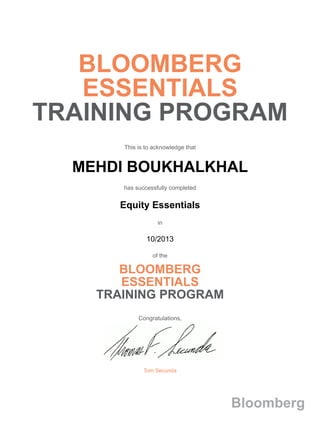 BLOOMBERG
ESSENTIALS
TRAINING PROGRAM
This is to acknowledge that
MEHDI BOUKHALKHAL
has successfully completed
Equity Essentials
in
10/2013
of the
BLOOMBERG
ESSENTIALS
TRAINING PROGRAM
Congratulations,
Tom Secunda
Bloomberg
 