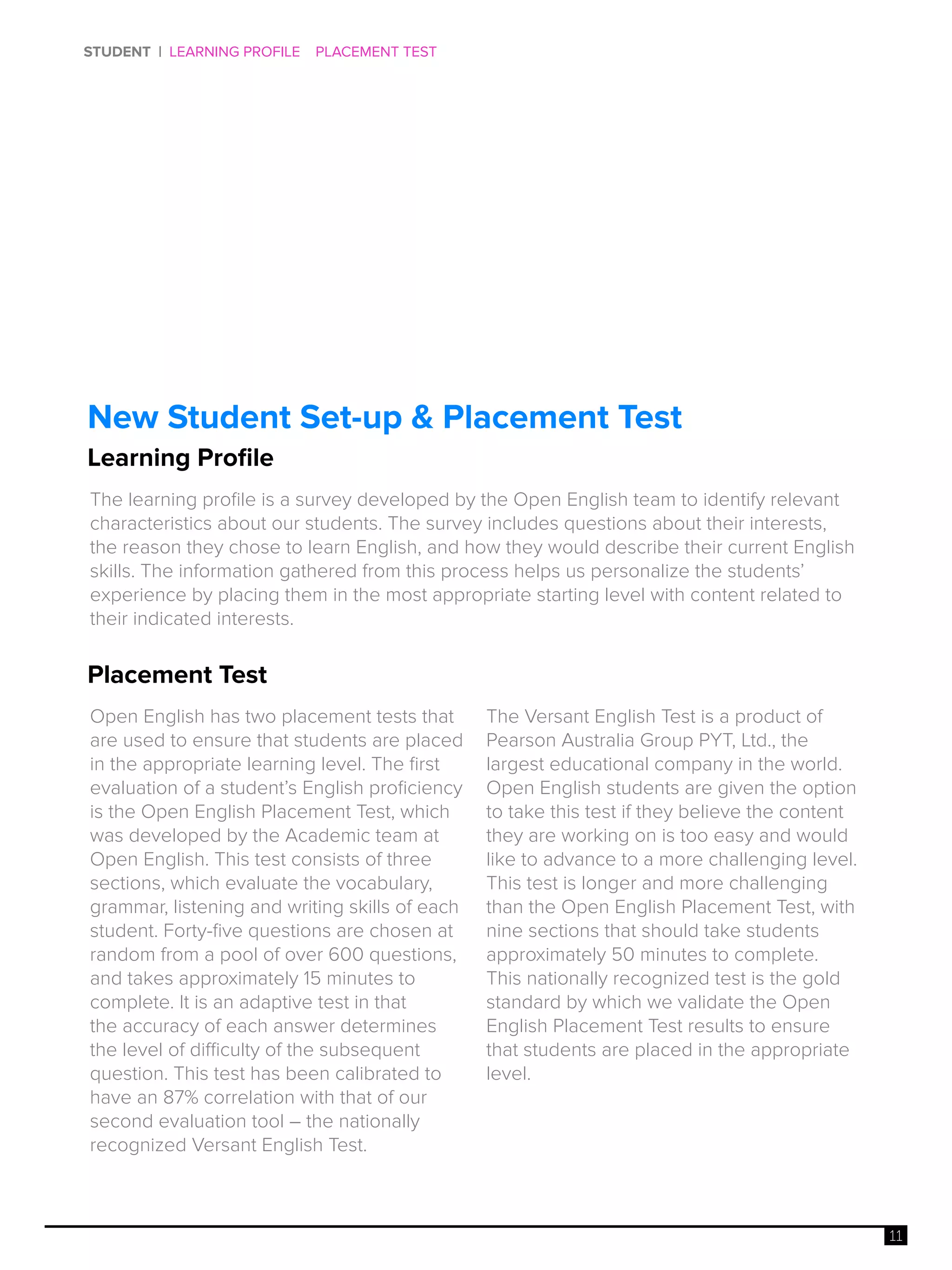 11
STUDENT | LEARNING PROFILE PLACEMENT TEST
Placement Test
Learning Profile
New Student Set-up & Placement Test
Open English has two placement tests that
are used to ensure that students are placed
in the appropriate learning level. The first
evaluation of a student’s English proficiency
is the Open English Placement Test, which
was developed by the Academic team at
Open English. This test consists of three
sections, which evaluate the vocabulary,
grammar, listening and writing skills of each
student. Forty-five questions are chosen at
random from a pool of over 600 questions,
and takes approximately 15 minutes to
complete. It is an adaptive test in that
the accuracy of each answer determines
the level of difficulty of the subsequent
question. This test has been calibrated to
have an 87% correlation with that of our
second evaluation tool – the nationally
recognized Versant English Test.
The Versant English Test is a product of
Pearson Australia Group PYT, Ltd., the
largest educational company in the world.
Open English students are given the option
to take this test if they believe the content
they are working on is too easy and would
like to advance to a more challenging level.
This test is longer and more challenging
than the Open English Placement Test, with
nine sections that should take students
approximately 50 minutes to complete.
This nationally recognized test is the gold
standard by which we validate the Open
English Placement Test results to ensure
that students are placed in the appropriate
level.
The learning profile is a survey developed by the Open English team to identify relevant
characteristics about our students. The survey includes questions about their interests,
the reason they chose to learn English, and how they would describe their current English
skills. The information gathered from this process helps us personalize the students’
experience by placing them in the most appropriate starting level with content related to
their indicated interests.
 