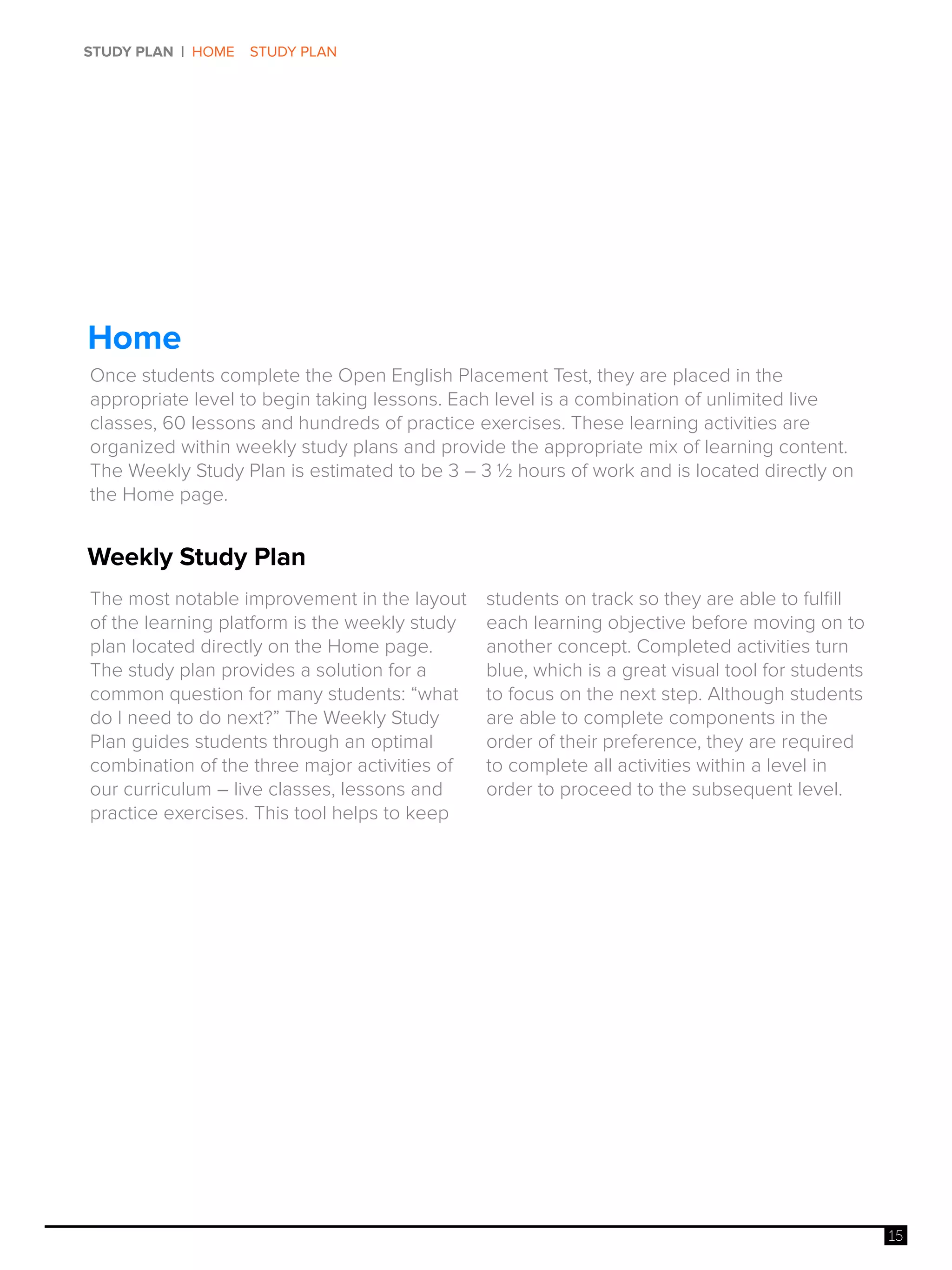 15
STUDY PLAN | HOME STUDY PLAN
Weekly Study Plan
Home
The most notable improvement in the layout
of the learning platform is the weekly study
plan located directly on the Home page.
The study plan provides a solution for a
common question for many students: “what
do I need to do next?” The Weekly Study
Plan guides students through an optimal
combination of the three major activities of
our curriculum – live classes, lessons and
practice exercises. This tool helps to keep
students on track so they are able to fulfill
each learning objective before moving on to
another concept. Completed activities turn
blue, which is a great visual tool for students
to focus on the next step. Although students
are able to complete components in the
order of their preference, they are required
to complete all activities within a level in
order to proceed to the subsequent level.
Once students complete the Open English Placement Test, they are placed in the
appropriate level to begin taking lessons. Each level is a combination of unlimited live
classes, 60 lessons and hundreds of practice exercises. These learning activities are
organized within weekly study plans and provide the appropriate mix of learning content.
The Weekly Study Plan is estimated to be 3 – 3 ½ hours of work and is located directly on
the Home page.
 
