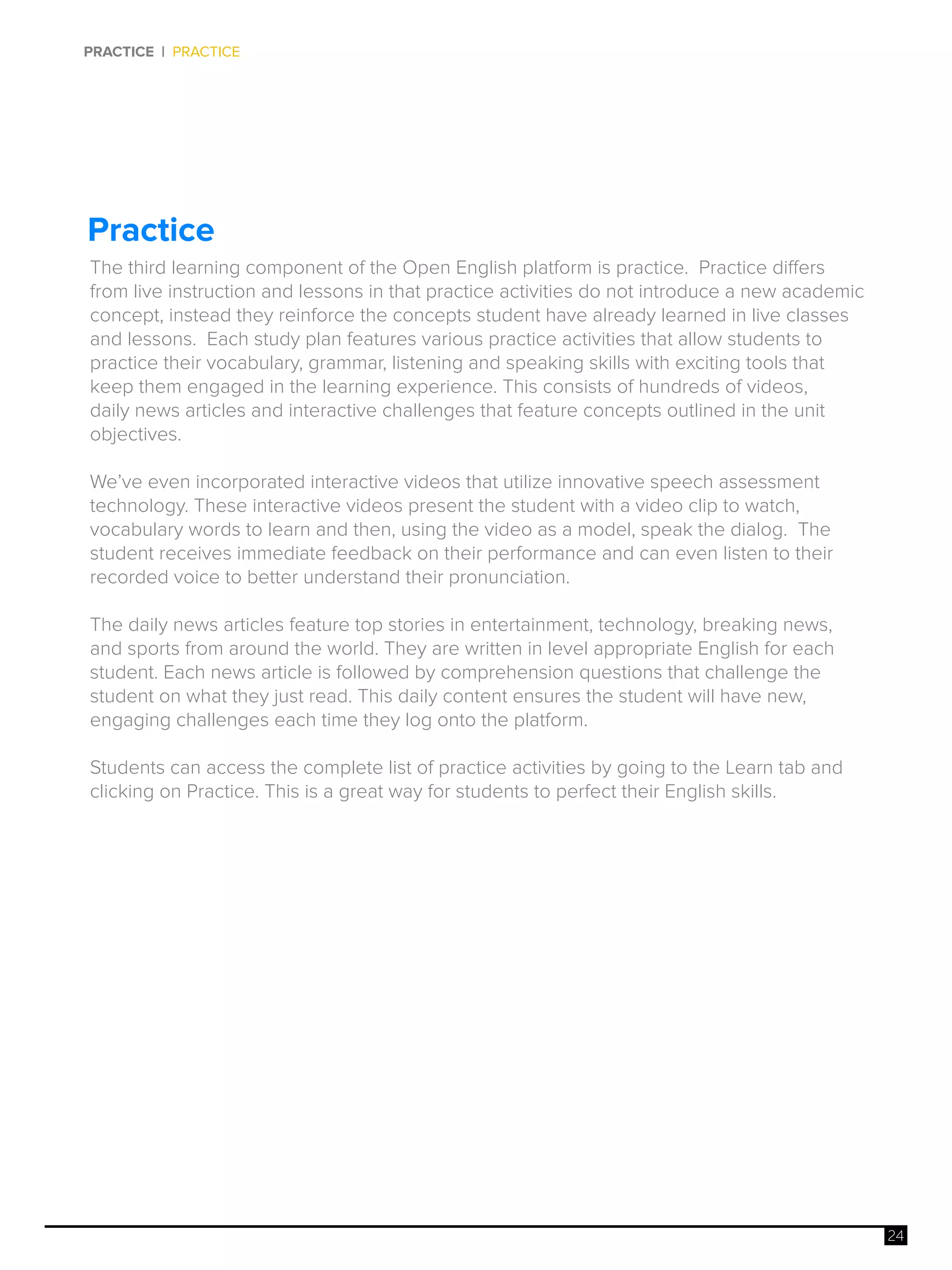 24
PRACTICE | PRACTICE
Practice
The third learning component of the Open English platform is practice. Practice differs
from live instruction and lessons in that practice activities do not introduce a new academic
concept, instead they reinforce the concepts student have already learned in live classes
and lessons. Each study plan features various practice activities that allow students to
practice their vocabulary, grammar, listening and speaking skills with exciting tools that
keep them engaged in the learning experience. This consists of hundreds of videos,
daily news articles and interactive challenges that feature concepts outlined in the unit
objectives.
We’ve even incorporated interactive videos that utilize innovative speech assessment
technology. These interactive videos present the student with a video clip to watch,
vocabulary words to learn and then, using the video as a model, speak the dialog. The
student receives immediate feedback on their performance and can even listen to their
recorded voice to better understand their pronunciation.
The daily news articles feature top stories in entertainment, technology, breaking news,
and sports from around the world. They are written in level appropriate English for each
student. Each news article is followed by comprehension questions that challenge the
student on what they just read. This daily content ensures the student will have new,
engaging challenges each time they log onto the platform.
Students can access the complete list of practice activities by going to the Learn tab and
clicking on Practice. This is a great way for students to perfect their English skills.
 
